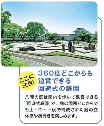 ここに注目！360度どこからも鑑賞できる回遊式の庭園　八陣の庭は園内を歩いて鑑賞できる「回遊式庭園」で、庭の周囲どこからでも上・中・下段で構成された庭の立体感や奥行きを楽しめます。